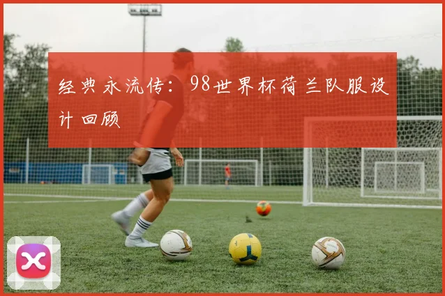 经典永流传:98世界杯荷兰队服设计回顾