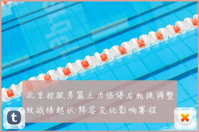北京控股男篮主力伤停后轮换调整致战绩起伏 阵容变化影响赛程