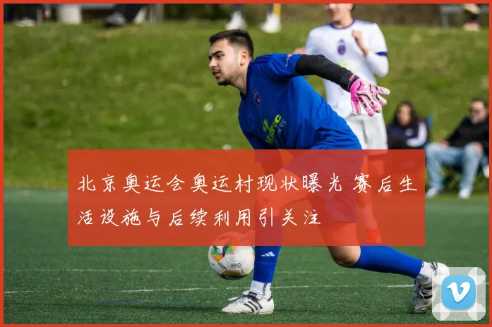 北京奥运会奥运村现状曝光 赛后生活设施与后续利用引关注