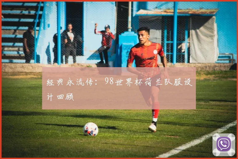 经典永流传:98世界杯荷兰队服设计回顾
