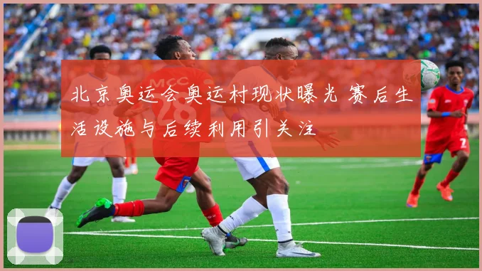 北京奥运会奥运村现状曝光 赛后生活设施与后续利用引关注