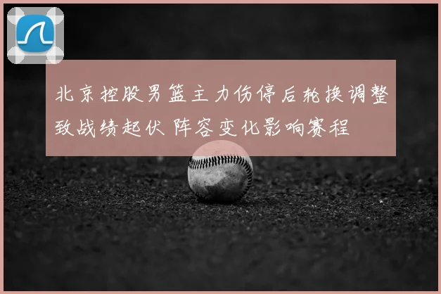 北京控股男篮主力伤停后轮换调整致战绩起伏 阵容变化影响赛程
