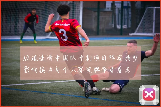 短道速滑中国队冲刺项目阵容调整影响接力与个人赛奖牌争夺看点