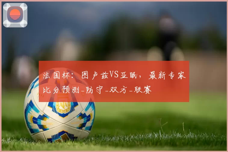 法国杯：图卢兹VS亚眠，最新专家比分预测_防守_双方_联赛