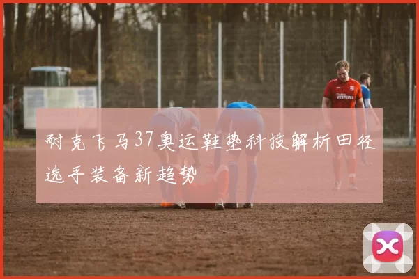 耐克飞马37奥运鞋垫科技解析田径选手装备新趋势
