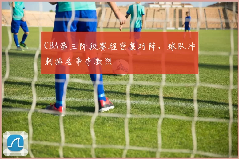 CBA第三阶段赛程密集对阵，球队冲刺排名争夺激烈