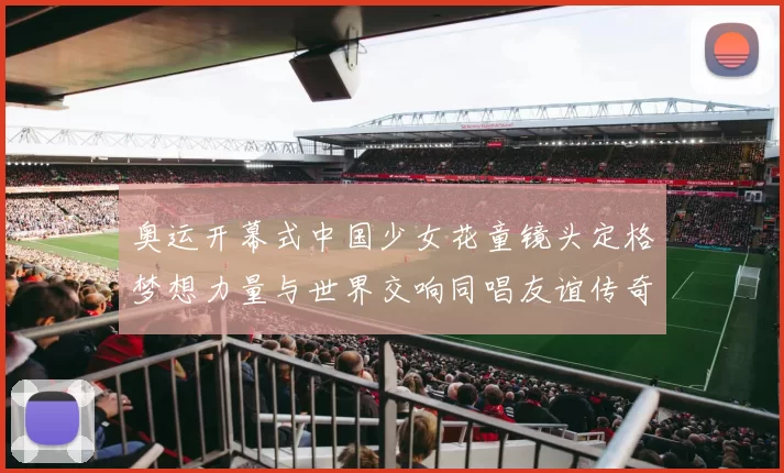 奥运开幕式中国少女花童镜头定格梦想力量与世界交响同唱友谊传奇