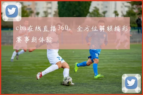 cba在线直播360，全方位解锁精彩赛事新体验