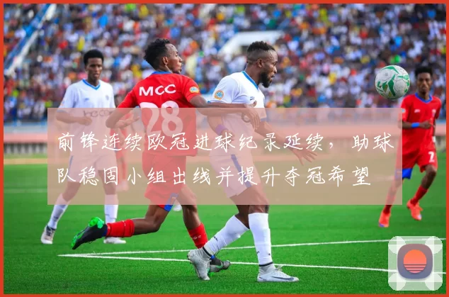 前锋连续欧冠进球纪录延续，助球队稳固小组出线并提升夺冠希望