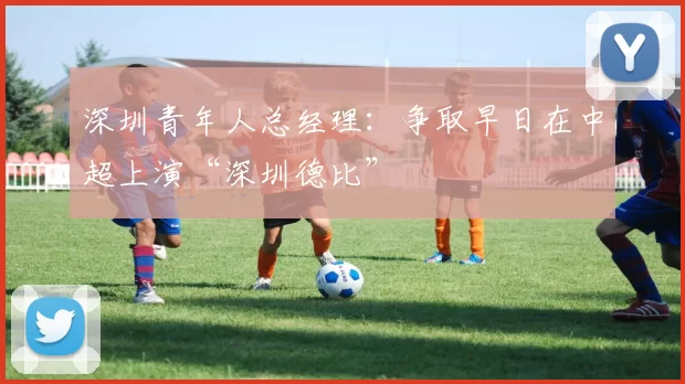 深圳青年人总经理：争取早日在中超上演“深圳德比”