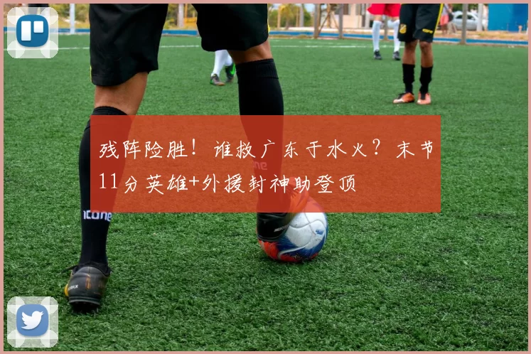 残阵险胜！谁救广东于水火？末节11分英雄+外援封神助登顶