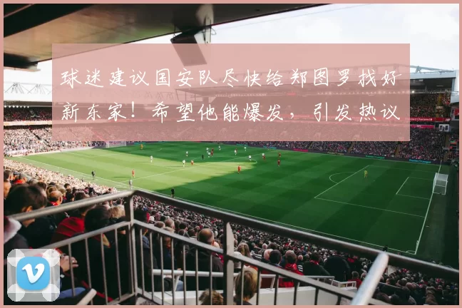 球迷建议国安队尽快给郑图罗找好新东家！希望他能爆发，引发热议