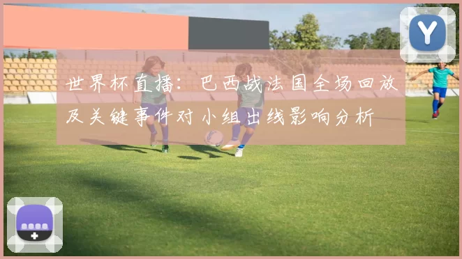 世界杯直播：巴西战法国全场回放及关键事件对小组出线影响分析
