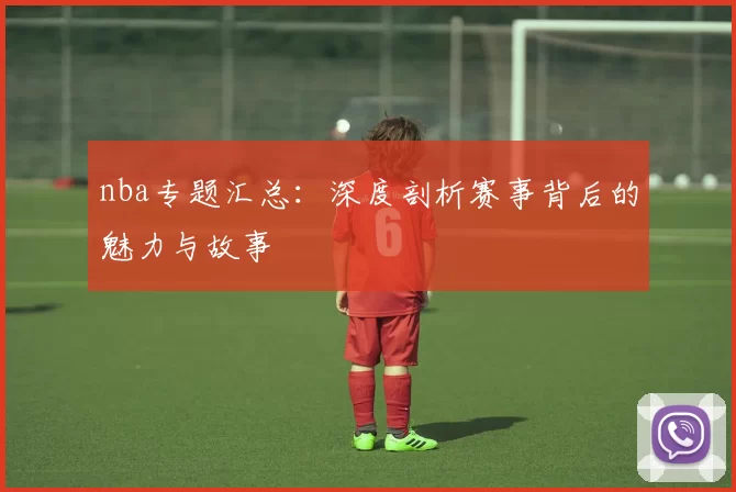 nba专题汇总：深度剖析赛事背后的魅力与故事