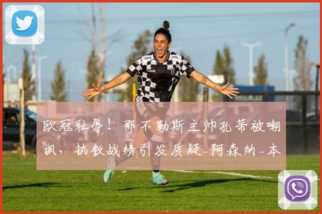 欧冠耻辱！那不勒斯主帅孔蒂被嘲讽，执教战绩引发质疑_阿森纳_本菲卡_意甲