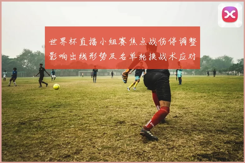 世界杯直播小组赛焦点战伤停调整影响出线形势及名单轮换战术应对