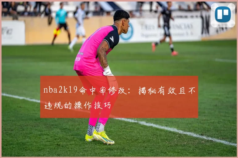 nba2k19命中率修改：揭秘有效且不违规的操作技巧