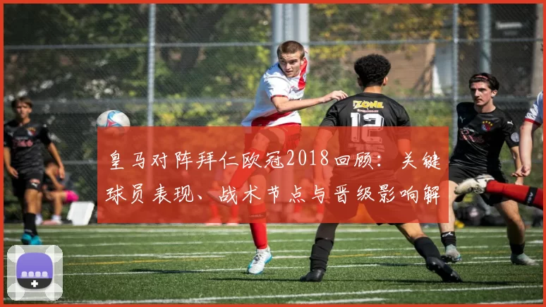 皇马对阵拜仁欧冠2018回顾：关键球员表现、战术节点与晋级影响解析