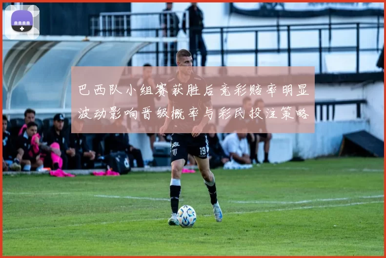 巴西队小组赛获胜后竞彩赔率明显波动影响晋级概率与彩民投注策略