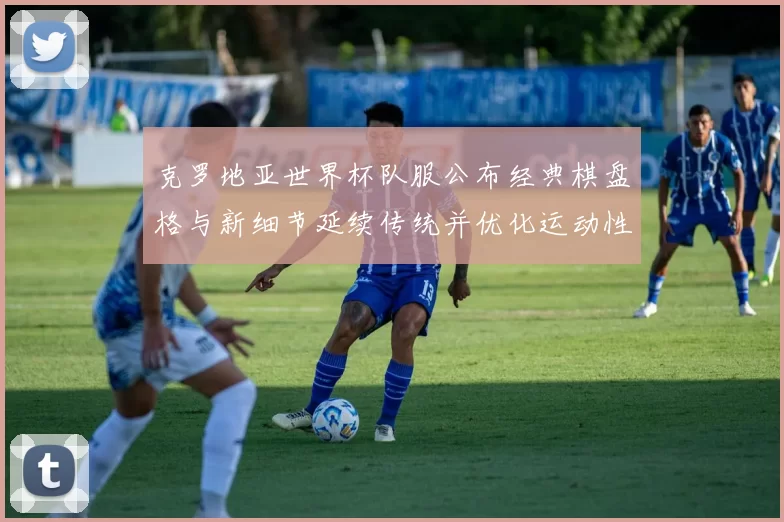 克罗地亚世界杯队服公布经典棋盘格与新细节延续传统并优化运动性能