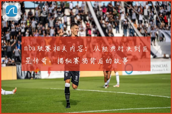 nba联赛相关内容：从经典对决到巨星传奇，揭秘赛场背后的故事