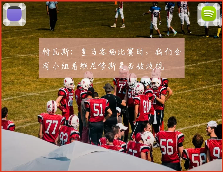 特瓦斯：皇马客场比赛时，我们会有小组看维尼修斯是否被歧视