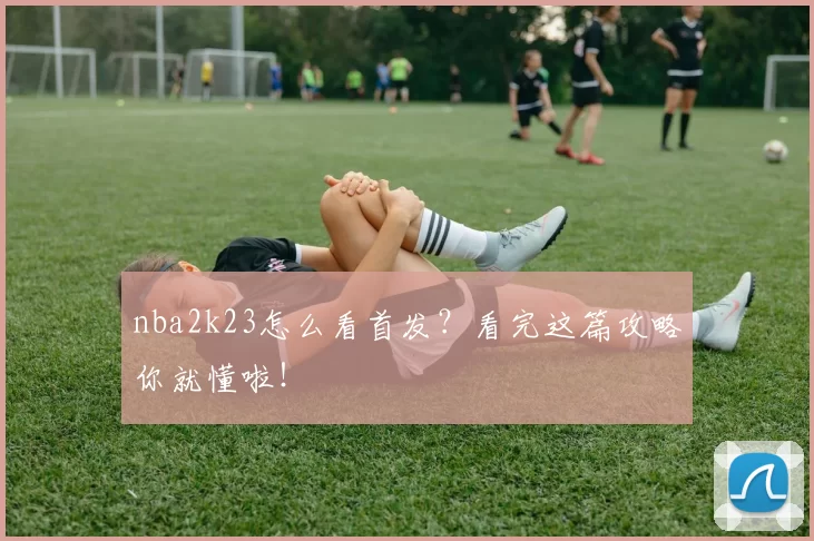 nba2k23怎么看首发？看完这篇攻略你就懂啦！